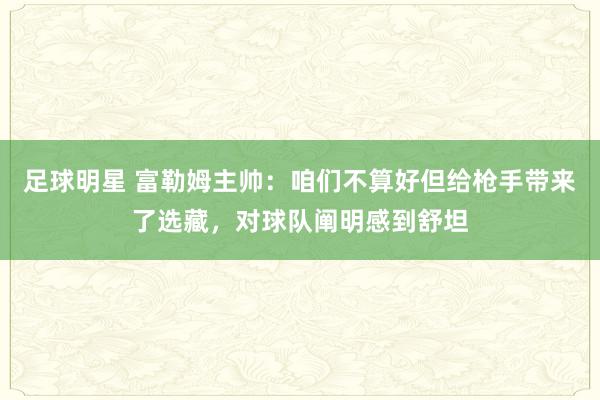 足球明星 富勒姆主帅：咱们不算好但给枪手带来了选藏，对球队阐明感到舒坦