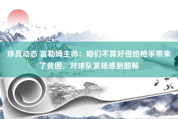 球员动态 富勒姆主帅：咱们不算好但给枪手带来了贫困，对球队发扬感到酣畅