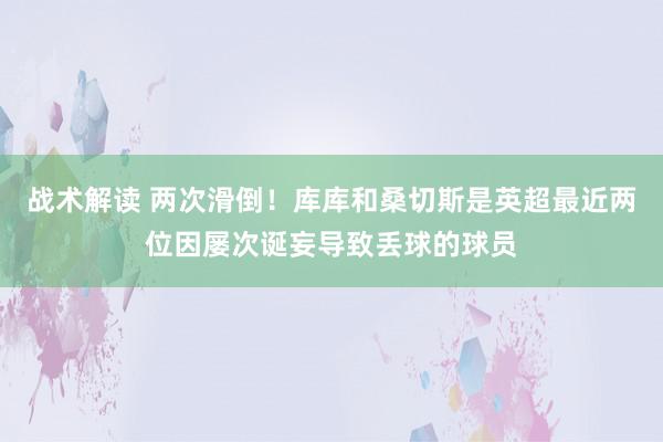 战术解读 两次滑倒！库库和桑切斯是英超最近两位因屡次诞妄导致丢球的球员