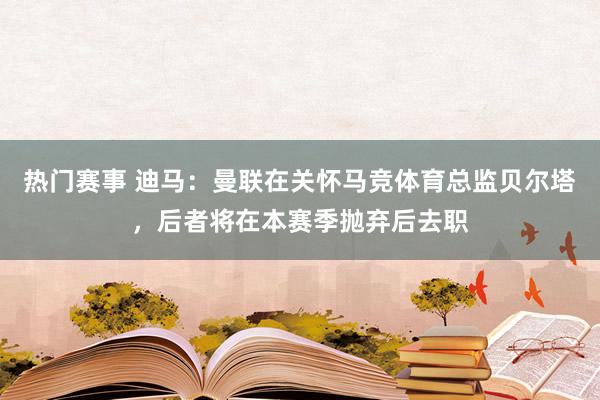 热门赛事 迪马：曼联在关怀马竞体育总监贝尔塔，后者将在本赛季抛弃后去职