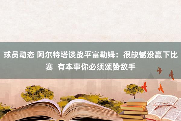 球员动态 阿尔特塔谈战平富勒姆：很缺憾没赢下比赛  有本事你必须颂赞敌手