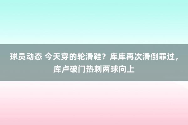 球员动态 今天穿的轮滑鞋？库库再次滑倒罪过，库卢破门热刺两球向上