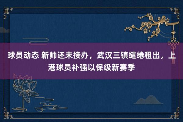 球员动态 新帅还未接办，武汉三镇缱绻租出，上港球员补强以保级新赛季